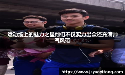 运动场上的魅力之星他们不仅实力出众还充满帅气风范